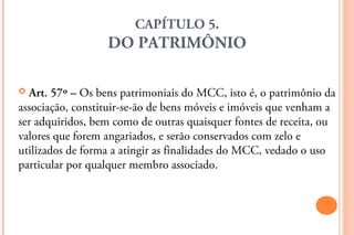 CAPÍTULO 5.
                  DO PATRIMÔNIO

 Art. 57º – Os bens patrimoniais do MCC, isto é, o patrimônio da
associação, constituir-se-ão de bens móveis e imóveis que venham a
ser adquiridos, bem como de outras quaisquer fontes de receita, ou
valores que forem angariados, e serão conservados com zelo e
utilizados de forma a atingir as finalidades do MCC, vedado o uso
particular por qualquer membro associado.
 
