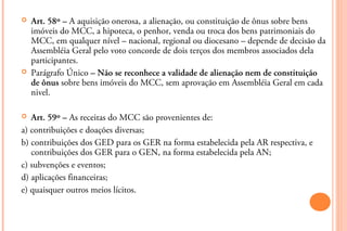    Art. 58º – A aquisição onerosa, a alienação, ou constituição de ônus sobre bens
    imóveis do MCC, a hipoteca, o penhor, venda ou troca dos bens patrimoniais do
    MCC, em qualquer nível – nacional, regional ou diocesano – depende de decisão da
    Assembléia Geral pelo voto concorde de dois terços dos membros associados dela
    participantes.
   Parágrafo Único – Não se reconhece a validade de alienação nem de constituição
    de ônus sobre bens imóveis do MCC, sem aprovação em Assembléia Geral em cada
    nivel.

  Art. 59º – As receitas do MCC são provenientes de:
a) contribuições e doações diversas;
b) contribuições dos GED para os GER na forma estabelecida pela AR respectiva, e
   contribuições dos GER para o GEN, na forma estabelecida pela AN;
c) subvenções e eventos;
d) aplicações financeiras;
e) quaisquer outros meios lícitos.
 