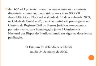  Art.65º – O presente Estatuto revoga o anterior e eventuais
  disposições contrárias, tendo sido aprovado na XXXVII
  Assembléia Geral Nacional realizada de 18 de outubro de 2009,
  na Cidade de Embú – SP, e será encaminhado para registro no
  Cartório de Registro Civil de Pessoas Jurídicas competente e,
  posteriormente, para homologação junto à Conferência
  Nacional dos Bispos do Brasil, entrando em vigor na data de sua
  publicação.

               O Estatuto foi deferido pela CNBB
                  no dia 24 de março de 2006.
 