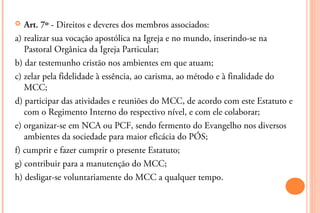   Art. 7º - Direitos e deveres dos membros associados:
a) realizar sua vocação apostólica na Igreja e no mundo, inserindo-se na
   Pastoral Orgânica da Igreja Particular;
b) dar testemunho cristão nos ambientes em que atuam;
c) zelar pela fidelidade à essência, ao carisma, ao método e à finalidade do
   MCC;
d) participar das atividades e reuniões do MCC, de acordo com este Estatuto e
   com o Regimento Interno do respectivo nível, e com ele colaborar;
e) organizar-se em NCA ou PCF, sendo fermento do Evangelho nos diversos
   ambientes da sociedade para maior eficácia do PÓS;
f) cumprir e fazer cumprir o presente Estatuto;
g) contribuir para a manutenção do MCC;
h) desligar-se voluntariamente do MCC a qualquer tempo.
 