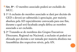  Art. 8º - O membro associado poderá ser excluído do
  MCC.
§ 1º A exclusão do membro associado se dará por decisão do
  GED e deverá ser submetida à apreciação, por maioria
  absoluta pela AD especialmente convocada para esse fim,
  durante a qual será facultada ampla defesa ao membro
  associado a ser excluído.
§ 2º Tratando-se de membros dos Grupos Executivos
  Diocesano, Regional ou Nacional, a exclusão só poderá ser
  efetuada por decisão a ser tomada por maioria absoluta nas
  Assembléias dos respectívos níveis, pela AN.
 