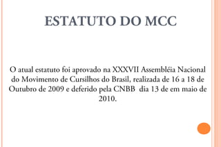 ESTATUTO DO MCC


O atual estatuto foi aprovado na XXXVII Assembléia Nacional
do Movimento de Cursilhos do Brasil, realizada de 16 a 18 de
Outubro de 2009 e deferido pela CNBB dia 13 de em maio de
                            2010.
 