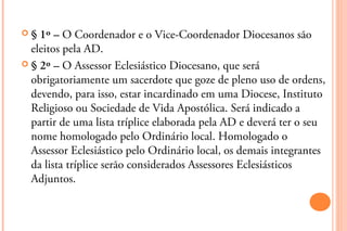 §  1º – O Coordenador e o Vice-Coordenador Diocesanos são
  eleitos pela AD.
 § 2º – O Assessor Eclesiástico Diocesano, ...