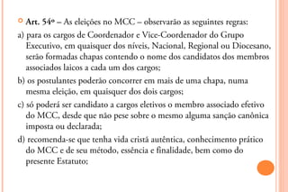   Art. 54º – As eleições no MCC – observarão as seguintes regras:
a) para os cargos de Coordenador e Vice-Coordenador do ...