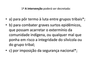 1º A intervenção poderá ser decretada:
• a) para pôr termo à luta entre grupos tribais*;
• b) para combater graves surtos epidêmicos,
que possam acarretar o extermínio da
comunidade indígena, ou qualquer mal que
ponha em risco a integridade do silvícola ou
do grupo tribal;
• c) por imposição da segurança nacional*;
 