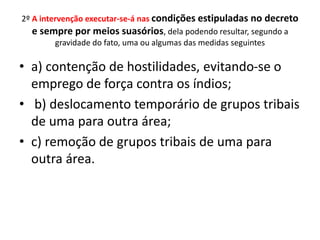 2º A intervenção executar-se-á nas condições estipuladas no decreto
e sempre por meios suasórios, dela podendo resultar, segundo a
gravidade do fato, uma ou algumas das medidas seguintes
• a) contenção de hostilidades, evitando-se o
emprego de força contra os índios;
• b) deslocamento temporário de grupos tribais
de uma para outra área;
• c) remoção de grupos tribais de uma para
outra área.
 