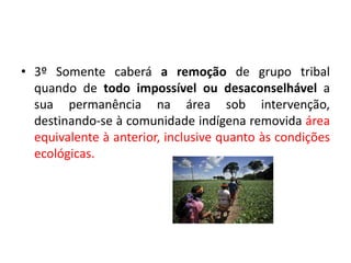 • 3º Somente caberá a remoção de grupo tribal
quando de todo impossível ou desaconselhável a
sua permanência na área sob intervenção,
destinando-se à comunidade indígena removida área
equivalente à anterior, inclusive quanto às condições
ecológicas.
 