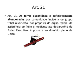 Art. 21
• Art. 21. As terras espontânea e definitivamente
abandonadas por comunidade indígena ou grupo
tribal reverterão, por proposta do órgão federal de
assistência ao índio e mediante ato declaratório do
Poder Executivo, à posse e ao domínio pleno da
União.
 