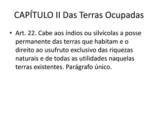 CAPÍTULO II Das Terras Ocupadas
• Art. 22. Cabe aos índios ou silvícolas a posse
permanente das terras que habitam e o
direito ao usufruto exclusivo das riquezas
naturais e de todas as utilidades naquelas
terras existentes. Parágrafo único.
 