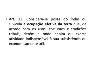 • Art. 23. Considera-se posse do índio ou
silvícola a ocupação efetiva da terra que, de
acordo com os usos, costumes e tradições
tribais, detém e onde habita ou exerce
atividade indispensável à sua subsistência ou
economicamente útil.
 