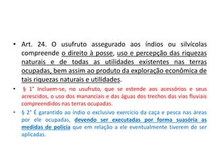 • Art. 24. O usufruto assegurado aos índios ou silvícolas
compreende o direito à posse, uso e percepção das riquezas
naturais e de todas as utilidades existentes nas terras
ocupadas, bem assim ao produto da exploração econômica de
tais riquezas naturais e utilidades.
• § 1° Incluem-se, no usufruto, que se estende aos acessórios e seus
acrescidos, o uso dos mananciais e das águas dos trechos das vias fluviais
compreendidos nas terras ocupadas.
• § 2° É garantido ao índio o exclusivo exercício da caça e pesca nas áreas
por ele ocupadas, devendo ser executadas por forma suasória as
medidas de polícia que em relação a ele eventualmente tiverem de ser
aplicadas.
 