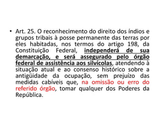 • Art. 25. O reconhecimento do direito dos índios e
grupos tribais à posse permanente das terras por
eles habitadas, nos termos do artigo 198, da
Constituição Federal, independerá de sua
demarcação, e será assegurado pelo órgão
federal de assistência aos silvícolas, atendendo à
situação atual e ao consenso histórico sobre a
antigüidade da ocupação, sem prejuízo das
medidas cabíveis que, na omissão ou erro do
referido órgão, tomar qualquer dos Poderes da
República.
 