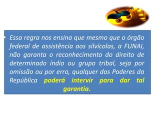 • Essa regra nos ensina que mesmo que o órgão
federal de assistência aos silvícolas, a FUNAI,
não garanta o reconhecimento do direito de
determinado índio ou grupo tribal, seja por
omissão ou por erro, qualquer dos Poderes da
República poderá intervir para dar tal
garantia.
 