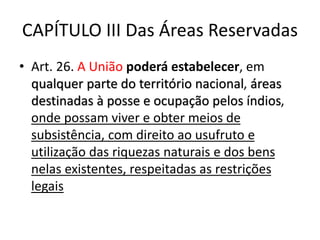 CAPÍTULO III Das Áreas Reservadas
• Art. 26. A União poderá estabelecer, em
qualquer parte do território nacional, áreas
destinadas à posse e ocupação pelos índios,
onde possam viver e obter meios de
subsistência, com direito ao usufruto e
utilização das riquezas naturais e dos bens
nelas existentes, respeitadas as restrições
legais
 