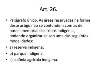 Art. 26.
• Parágrafo único. As áreas reservadas na forma
deste artigo não se confundem com as de
posse imemorial das tribos indígenas,
podendo organizar-se sob uma das seguintes
modalidades:
• a) reserva indígena;
• b) parque indígena;
• c) colônia agrícola indígena.
 