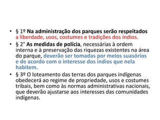 • § 1º Na administração dos parques serão respeitados
a liberdade, usos, costumes e tradições dos índios.
• § 2° As medidas de polícia, necessárias à ordem
interna e à preservação das riquezas existentes na área
do parque, deverão ser tomadas por meios suasórios
e de acordo com o interesse dos índios que nela
habitem.
• § 3º O loteamento das terras dos parques indígenas
obedecerá ao regime de propriedade, usos e costumes
tribais, bem como às normas administrativas nacionais,
que deverão ajustarse aos interesses das comunidades
indígenas.
 