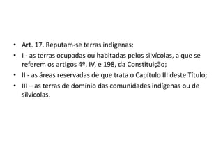 • Art. 17. Reputam-se terras indígenas:
• I - as terras ocupadas ou habitadas pelos silvícolas, a que se
referem os artigos 4º, IV, e 198, da Constituição;
• II - as áreas reservadas de que trata o Capítulo III deste Título;
• III – as terras de domínio das comunidades indígenas ou de
silvícolas.
 