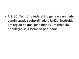 • Art. 30. Território federal indígena é a unidade
administrativa subordinada à União, instituída
em região na qual pelo menos um terço da
população seja formado por índios.
 