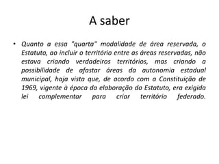 A saber
• Quanto a essa "quarta" modalidade de área reservada, o
Estatuto, ao incluir o território entre as áreas reservadas, não
estava criando verdadeiros territórios, mas criando a
possibilidade de afastar áreas da autonomia estadual
municipal, haja vista que, de acordo com a Constituição de
1969, vigente à época da elaboração do Estatuto, era exigida
lei complementar para criar território federado.
 