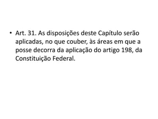 • Art. 31. As disposições deste Capítulo serão
aplicadas, no que couber, às áreas em que a
posse decorra da aplicação do artigo 198, da
Constituição Federal.
 