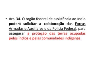 • Art. 34. O órgão federal de assistência ao índio
poderá solicitar a colaboração das Forças
Armadas e Auxiliares e da Polícia Federal, para
assegurar a proteção das terras ocupadas
pelos índios e pelas comunidades indígenas
 