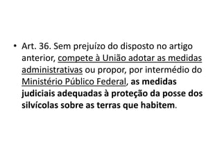 • Art. 36. Sem prejuízo do disposto no artigo
anterior, compete à União adotar as medidas
administrativas ou propor, por intermédio do
Ministério Público Federal, as medidas
judiciais adequadas à proteção da posse dos
silvícolas sobre as terras que habitem.
 