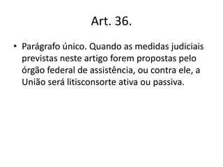 Art. 36.
• Parágrafo único. Quando as medidas judiciais
previstas neste artigo forem propostas pelo
órgão federal de assistência, ou contra ele, a
União será litisconsorte ativa ou passiva.
 