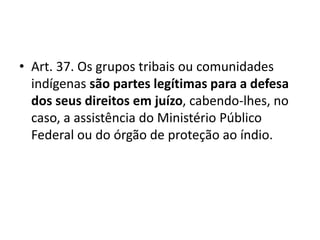 • Art. 37. Os grupos tribais ou comunidades
indígenas são partes legítimas para a defesa
dos seus direitos em juízo, cabendo-lhes, no
caso, a assistência do Ministério Público
Federal ou do órgão de proteção ao índio.
 