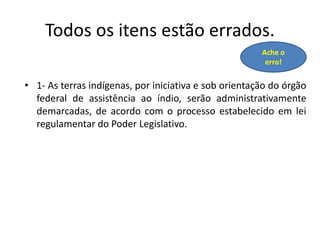 Todos os itens estão errados.
• 1- As terras indígenas, por iniciativa e sob orientação do órgão
federal de assistência ao índio, serão administrativamente
demarcadas, de acordo com o processo estabelecido em lei
regulamentar do Poder Legislativo.
Ache o
erro!
 