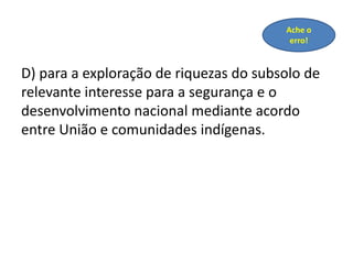 D) para a exploração de riquezas do subsolo de
relevante interesse para a segurança e o
desenvolvimento nacional mediante acordo
entre União e comunidades indígenas.
Ache o
erro!
 