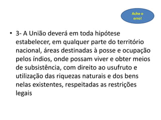 • 3- A União deverá em toda hipótese
estabelecer, em qualquer parte do território
nacional, áreas destinadas à posse e ocupação
pelos índios, onde possam viver e obter meios
de subsistência, com direito ao usufruto e
utilização das riquezas naturais e dos bens
nelas existentes, respeitadas as restrições
legais
Ache o
erro!
 