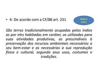 • 4- De acordo com a CF/88 art. 231
São terras tradicionalmente ocupadas pelos índios
as por eles habitadas em caráter, as utilizadas para
suas atividades produtivas, as prescindíveis à
preservação dos recursos ambientais necessários a
seu bem-estar e as necessárias a sua reprodução
física e cultural, segundo seus usos, costumes e
tradições.
Ache o
erro!
 