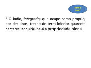 5-O índio, integrado, que ocupe como próprio,
por dez anos, trecho de terra inferior quarenta
hectares, adquirir-lhe-á a propriedade plena.
Ache o
erro!
 