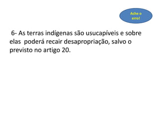 6- As terras indígenas são usucapíveis e sobre
elas poderá recair desapropriação, salvo o
previsto no artigo 20.
Ache o
erro!
 