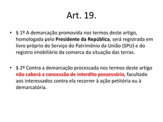 Art. 19.
• § 1º A demarcação promovida nos termos deste artigo,
homologada pelo Presidente da República, será registrada em
livro próprio do Serviço do Patrimônio da União (SPU) e do
registro imobiliário da comarca da situação das terras.
• § 2º Contra a demarcação processada nos termos deste artigo
não caberá a concessão de interdito possessório, facultado
aos interessados contra ela recorrer à ação petitória ou à
demarcatória.
 