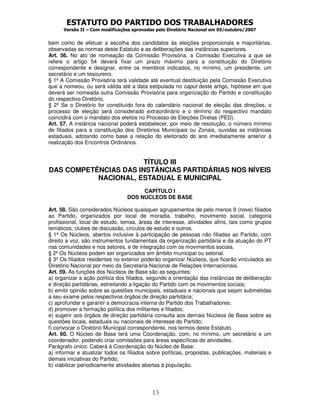ESTATUTO DO PARTIDO DOS TRABALHADORES
      Versão II – Com modificações aprovadas pelo Diretório Nacional em 05/outubro/2007


bem como de efetuar a escolha dos candidatos às eleições proporcionais e majoritárias,
observadas as normas deste Estatuto e as deliberações das instâncias superiores.
Art. 56. No ato de nomeação da Comissão Provisória, a Comissão Executiva a que se
refere o artigo 54 deverá fixar um prazo máximo para a constituição do Diretório
correspondente e designar, entre os membros indicados, no mínimo, um presidente, um
secretário e um tesoureiro.
§ 1º A Comissão Provisória terá validade até eventual destituição pela Comissão Executiva
que a nomeou, ou será válida até a data estipulada no caput deste artigo, hipótese em que
deverá ser nomeada outra Comissão Provisória para organização do Partido e constituição
do respectivo Diretório.
§ 2º Se o Diretório for constituído fora do calendário nacional de eleição das direções, o
processo de eleição será considerado extraordinário e o término do respectivo mandato
coincidirá com o mandato dos eleitos no Processo de Eleições Diretas (PED).
Art. 57. A instância nacional poderá estabelecer, por meio de resolução, o número mínimo
de filiados para a constituição dos Diretórios Municipais ou Zonais, ouvidas as instâncias
estaduais, adotando como base a relação do eleitorado do ano imediatamente anterior à
realização dos Encontros Ordinários.


                       TÍTULO III
DAS COMPETÊNCIAS DAS INSTÂNCIAS PARTIDÁRIAS NOS NÍVEIS
           NACIONAL, ESTADUAL E MUNICIPAL
                                      CAPÍTULO I
                                 DOS NÚCLEOS DE BASE

Art. 58. São considerados Núcleos quaisquer agrupamentos de pelo menos 9 (nove) filiados
ao Partido, organizados por local de moradia, trabalho, movimento social, categoria
profissional, local de estudo, temas, áreas de interesse, atividades afins, tais como grupos
temáticos, clubes de discussão, círculos de estudo e outros.
§ 1º Os Núcleos, abertos inclusive à participação de pessoas não filiadas ao Partido, com
direito a voz, são instrumentos fundamentais da organização partidária e da atuação do PT
nas comunidades e nos setores, e de integração com os movimentos sociais.
§ 2º Os Núcleos podem ser organizados em âmbito municipal ou setorial.
§ 3º Os filiados residentes no exterior poderão organizar Núcleos, que ficarão vinculados ao
Diretório Nacional por meio da Secretaria Nacional de Relações Internacionais.
Art. 59. As funções dos Núcleos de Base são as seguintes:
a) organizar a ação política dos filiados, segundo a orientação das instâncias de deliberação
e direção partidárias, estreitando a ligação do Partido com os movimentos sociais;
b) emitir opinião sobre as questões municipais, estaduais e nacionais que sejam submetidas
a seu exame pelos respectivos órgãos de direção partidária;
c) aprofundar e garantir a democracia interna do Partido dos Trabalhadores;
d) promover a formação política dos militantes e filiados;
e) sugerir aos órgãos de direção partidária consulta aos demais Núcleos de Base sobre as
questões locais, estaduais ou nacionais de interesse do Partido;
f) convocar o Diretório Municipal correspondente, nos termos deste Estatuto.
Art. 60. O Núcleo de Base terá uma Coordenação, com, no mínimo, um secretário e um
coordenador, podendo criar comissões para áreas específicas de atividades.
Parágrafo único: Caberá à Coordenação do Núcleo de Base:
a) informar e atualizar todos os filiados sobre políticas, propostas, publicações, materiais e
demais iniciativas do Partido;
b) viabilizar periodicamente atividades abertas à população.




                                           13
 