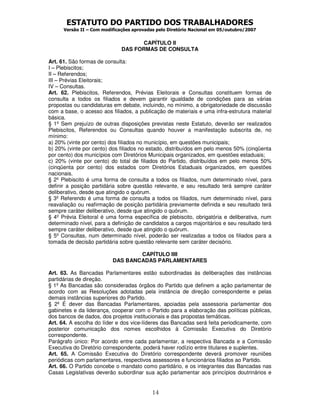 ESTATUTO DO PARTIDO DOS TRABALHADORES
      Versão II – Com modificações aprovadas pelo Diretório Nacional em 05/outubro/2007


                                     CAPÍTULO II
                              DAS FORMAS DE CONSULTA

Art. 61. São formas de consulta:
I – Plebiscitos;
II – Referendos;
III – Prévias Eleitorais;
IV – Consultas.
Art. 62. Plebiscitos, Referendos, Prévias Eleitorais e Consultas constituem formas de
consulta a todos os filiados e devem garantir igualdade de condições para as várias
propostas ou candidaturas em debate, incluindo, no mínimo, a obrigatoriedade de discussão
com a base, o acesso aos filiados, a publicação de materiais e uma infra-estrutura material
básica.
§ 1º Sem prejuízo de outras disposições previstas neste Estatuto, deverão ser realizados
Plebiscitos, Referendos ou Consultas quando houver a manifestação subscrita de, no
mínimo:
a) 20% (vinte por cento) dos filiados no município, em questões municipais;
b) 20% (vinte por cento) dos filiados no estado, distribuídos em pelo menos 50% (cinqüenta
por cento) dos municípios com Diretórios Municipais organizados, em questões estaduais;
c) 20% (vinte por cento) do total de filiados do Partido, distribuídos em pelo menos 50%
(cinqüenta por cento) dos estados com Diretórios Estaduais organizados, em questões
nacionais.
§ 2º Plebiscito é uma forma de consulta a todos os filiados, num determinado nível, para
definir a posição partidária sobre questão relevante, e seu resultado terá sempre caráter
deliberativo, desde que atingido o quórum.
§ 3º Referendo é uma forma de consulta a todos os filiados, num determinado nível, para
reavaliação ou reafirmação de posição partidária previamente definida e seu resultado terá
sempre caráter deliberativo, desde que atingido o quórum.
§ 4º Prévia Eleitoral é uma forma específica de plebiscito, obrigatória e deliberativa, num
determinado nível, para a definição de candidatos a cargos majoritários e seu resultado terá
sempre caráter deliberativo, desde que atingido o quórum.
§ 5º Consultas, num determinado nível, poderão ser realizadas a todos os filiados para a
tomada de decisão partidária sobre questão relevante sem caráter decisório.

                                  CAPÍTULO IIII
                          DAS BANCADAS PARLAMENTARES

Art. 63. As Bancadas Parlamentares estão subordinadas às deliberações das instâncias
partidárias de direção.
§ 1º As Bancadas são consideradas órgãos do Partido que definem a ação parlamentar de
acordo com as Resoluções adotadas pela instância de direção correspondente e pelas
demais instâncias superiores do Partido.
§ 2º É dever das Bancadas Parlamentares, apoiadas pela assessoria parlamentar dos
gabinetes e da liderança, cooperar com o Partido para a elaboração das políticas públicas,
dos bancos de dados, dos projetos institucionais e das propostas temáticas.
Art. 64. A escolha do líder e dos vice-líderes das Bancadas será feita periodicamente, com
posterior comunicação dos nomes escolhidos à Comissão Executiva do Diretório
correspondente.
Parágrafo único: Por acordo entre cada parlamentar, a respectiva Bancada e a Comissão
Executiva do Diretório correspondente, poderá haver rodízio entre titulares e suplentes.
Art. 65. A Comissão Executiva do Diretório correspondente deverá promover reuniões
periódicas com parlamentares, respectivos assessores e funcionários filiados ao Partido.
Art. 66. O Partido concebe o mandato como partidário, e os integrantes das Bancadas nas
Casas Legislativas deverão subordinar sua ação parlamentar aos princípios doutrinários e


                                           14
 