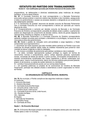 ESTATUTO DO PARTIDO DOS TRABALHADORES
      Versão II – Com modificações aprovadas pelo Diretório Nacional em 05/outubro/2007


programáticos, às deliberações e diretrizes estabelecidas pelas instâncias de direção
partidária, na forma deste Estatuto.
Art. 67. A Comissão Executiva do nível correspondente e a Bancada Parlamentar
procurarão sempre praticar o exercício coletivo das decisões e dos mandatos, assegurando
a todos os parlamentares o acesso ao processo decisório e obrigando-os ao cumprimento
das deliberações adotadas.
§ 1º O “fechamento de questão” decorrerá de decisão conjunta da Bancada Parlamentar
com a Comissão Executiva do nível correspondente e deverá ser aprovado por maioria
absoluta de votos.
§ 2º Excepcionalmente e somente por decisão conjunta da Bancada e da Comissão
Executiva do Diretório correspondente, precedida de debate amplo e público, o parlamentar
poderá ser dispensado do cumprimento de decisão coletiva, diante de graves objeções de
natureza ética, filosófica ou religiosa, ou de foro íntimo.
Art. 68. A Bancada Parlamentar e a Comissão Executiva do Diretório correspondente
adotarão medidas concretas para combater o clientelismo e os privilégios, na busca de uma
nova postura ética dos parlamentares.
Art. 69. Desde o pedido de indicação como pré-candidato a cargo legislativo, o filiado
comprometer-se-á rigorosamente a:
I – reconhecer de modo expresso que todo mandato eletivo pertence ao Partido e que suas
instâncias de direção poderão adotar todas as medidas necessárias para preservar esse
mandato se deixar a legenda ou dela for desligado;
II – não invocar a condição de parlamentar para pleitear candidatura nata à reeleição;
III – se eleito, combater rigorosamente qualquer privilégio ou regalia em termos de
vencimentos normais e extraordinários, jetons, verbas especiais pessoais, subvenções
sociais, concessão de bolsas de estudo e outros auxílios, convocações extraordinárias ou
sessões extraordinárias injustificadas das Casas Legislativas e demais subterfúgios que
possam gerar, mesmo involuntariamente, desvio de recursos públicos para proveito pessoal,
próprio ou de terceiros, ou ações de caráter eleitoreiro ou clientelista;
IV – contribuir financeiramente de acordo com as normas deste Estatuto;
V – em questões polêmicas ou projetos de lei controversos de iniciativa da Bancada
Parlamentar, participar dos debates amplos e sistemáticos a serem organizados no interior
do Partido.

                                CAPÍTULO IV
                DA ORGANIZAÇÃO DO PARTIDO EM NÍVEL MUNICIPAL

Art. 70. No município, o Partido compõe-se das seguintes instâncias e órgãos:
A) Instâncias:
I – Encontro Municipal;
II – Diretório Municipal;
III – Comissão Executiva Municipal;
IV – Encontro Zonal, onde houver;
V – Diretório Zonal, onde houver;
VI – Comissão Executiva Zonal, onde houver;
VII – Núcleos de Base;
VIII – Setoriais.
B) Órgãos:
I – Bancada de Vereadores;
II – Conselho Fiscal;
III – Comissão de Ética.

Seção I – Do Encontro Municipal

Art. 71. O Encontro Municipal compõe-se de todos os delegados eleitos pelo voto direto dos
filiados aptos a votar no município.

                                           15
 