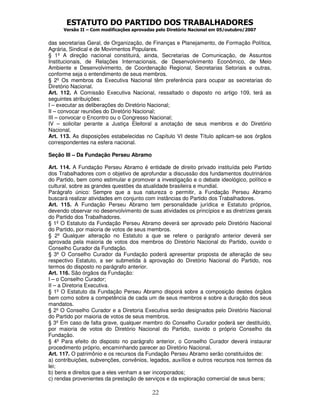 ESTATUTO DO PARTIDO DOS TRABALHADORES
      Versão II – Com modificações aprovadas pelo Diretório Nacional em 05/outubro/2007


das secretarias Geral, de Organização, de Finanças e Planejamento, de Formação Política,
Agrária, Sindical e de Movimentos Populares.
§ 1º A direção nacional constituirá, ainda, Secretarias de Comunicação, de Assuntos
Institucionais, de Relações Internacionais, de Desenvolvimento Econômico, de Meio
Ambiente e Desenvolvimento, de Coordenação Regional, Secretarias Setoriais e outras,
conforme seja o entendimento de seus membros.
§ 2º Os membros da Executiva Nacional têm preferência para ocupar as secretarias do
Diretório Nacional.
Art. 112. A Comissão Executiva Nacional, ressaltado o disposto no artigo 109, terá as
seguintes atribuições:
I – executar as deliberações do Diretório Nacional;
II – convocar reuniões do Diretório Nacional;
III – convocar o Encontro ou o Congresso Nacional;
IV – solicitar perante a Justiça Eleitoral a anotação de seus membros e do Diretório
Nacional.
Art. 113. As disposições estabelecidas no Capítulo VI deste Título aplicam-se aos órgãos
correspondentes na esfera nacional.

Seção III – Da Fundação Perseu Abramo

Art. 114. A Fundação Perseu Abramo é entidade de direito privado instituída pelo Partido
dos Trabalhadores com o objetivo de aprofundar a discussão dos fundamentos doutrinários
do Partido, bem como estimular e promover a investigação e o debate ideológico, político e
cultural, sobre as grandes questões da atualidade brasileira e mundial.
Parágrafo único: Sempre que a sua natureza o permitir, a Fundação Perseu Abramo
buscará realizar atividades em conjunto com instâncias do Partido dos Trabalhadores.
Art. 115. A Fundação Perseu Abramo tem personalidade jurídica e Estatuto próprios,
devendo observar no desenvolvimento de suas atividades os princípios e as diretrizes gerais
do Partido dos Trabalhadores.
§ 1º O Estatuto da Fundação Perseu Abramo deverá ser aprovado pelo Diretório Nacional
do Partido, por maioria de votos de seus membros.
§ 2º Qualquer alteração no Estatuto a que se refere o parágrafo anterior deverá ser
aprovada pela maioria de votos dos membros do Diretório Nacional do Partido, ouvido o
Conselho Curador da Fundação.
§ 3º O Conselho Curador da Fundação poderá apresentar proposta de alteração de seu
respectivo Estatuto, a ser submetida à aprovação do Diretório Nacional do Partido, nos
termos do disposto no parágrafo anterior.
Art. 116. São órgãos da Fundação:
I – o Conselho Curador;
II – a Diretoria Executiva.
§ 1º O Estatuto da Fundação Perseu Abramo disporá sobre a composição destes órgãos
bem como sobre a competência de cada um de seus membros e sobre a duração dos seus
mandatos.
§ 2º O Conselho Curador e a Diretoria Executiva serão designados pelo Diretório Nacional
do Partido por maioria de votos de seus membros.
§ 3º Em caso de falta grave, qualquer membro do Conselho Curador poderá ser destituído,
por maioria de votos do Diretório Nacional do Partido, ouvido o próprio Conselho da
Fundação.
§ 4º Para efeito do disposto no parágrafo anterior, o Conselho Curador deverá instaurar
procedimento próprio, encaminhando parecer ao Diretório Nacional.
Art. 117. O patrimônio e os recursos da Fundação Perseu Abramo serão constituídos de:
a) contribuições, subvenções, convênios, legados, auxílios e outros recursos nos termos da
lei;
b) bens e direitos que a eles venham a ser incorporados;
c) rendas provenientes da prestação de serviços e da exploração comercial de seus bens;

                                           22
 