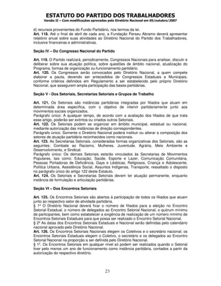 ESTATUTO DO PARTIDO DOS TRABALHADORES
      Versão II – Com modificações aprovadas pelo Diretório Nacional em 05/outubro/2007


d) recursos provenientes do Fundo Partidário, nos termos da lei.
Art. 118. Até o final de abril de cada ano, a Fundação Perseu Abramo deverá apresentar
relatório anual sobre suas atividades ao Diretório Nacional do Partido dos Trabalhadores,
inclusive financeiras e administrativas.

Seção IV – Do Congresso Nacional do Partido

Art. 119. O Partido realizará, periodicamente, Congressos Nacionais para analisar, discutir e
deliberar sobre sua atuação política, sobre questões de âmbito nacional, atualização do
Programa, formas de organização ou funcionamento partidário.
Art. 120. Os Congressos serão convocados pelo Diretório Nacional, a quem compete
elaborar a pauta, devendo ser antecedidos de Congressos Estaduais e Municipais,
conforme critérios definidos em Regulamento a ser estabelecido pelo próprio Diretório
Nacional, que assegurem ampla participação das bases partidárias.

Seção V - Dos Setoriais, Secretarias Setoriais e Grupos de Trabalho

Art. 121. Os Setoriais são instâncias partidárias integradas por filiados que atuam em
determinada área específica, com o objetivo de intervir partidariamente junto aos
movimentos sociais organizados.
Parágrafo único: A qualquer tempo, de acordo com a avaliação dos filiados de que trata
esse artigo, poderão ser extintos ou criados outros Setoriais.
Art. 122. Os Setoriais podem se organizar em âmbito municipal, estadual ou nacional,
mediante autorização das instâncias de direção correspondentes.
Parágrafo único: Somente o Diretório Nacional poderá instituir ou alterar a composição dos
setores de atuação partidária reconhecidos como nacionais.
Art. 123. As Secretarias Setoriais, consideradas formas organizativas dos Setoriais, são as
seguintes: Combate ao Racismo, Mulheres, Juventude, Agrária, Meio Ambiente e
Desenvolvimento, e Sindical.
Parágrafo único: Os demais Setoriais estarão vinculados às Secretarias de Movimentos
Populares, tais como: Educação, Saúde, Esporte e Lazer, Comunicação Comunitária,
Pessoas Portadoras de Deficiência, Gays e Lésbicas, Religiosos, Criança e Adolescente,
Política Urbana, Assistência Social, Assuntos Indígenas, Transporte, ressaltado o disposto
no parágrafo único do artigo 122 deste Estatuto.
Art. 124. Os Setoriais e Secretarias Setoriais devem ter atuação permanente, enquanto
instância de formulação e articulação partidárias.

Seção VI – Dos Encontros Setoriais

Art. 125. Os Encontros Setoriais são abertos à participação de todos os filiados que atuam
junto ao respectivo setor de atividade partidária.
§ 1º O Diretório Nacional deverá fixar o número de filiados para a eleição no Encontro
Setorial Estadual, o número de delegados ao Encontro Setorial Nacional, o quórum mínimo
de participantes, bem como estabelecer a exigência de realização de um número mínimo de
Encontros Setoriais Estaduais para que possa ser realizado o Encontro Setorial Nacional.
§ 2º As datas dos Encontros Setoriais Estaduais e Nacional serão definidas pelo calendário
nacional aprovado pelo Diretório Nacional.
Art. 126. Os Encontros Setoriais Nacionais elegem os Coletivos e o secretário nacional; os
Encontros Setoriais Estaduais elegem o Coletivo, o secretário e os delegados ao Encontro
Setorial Nacional na proporção a ser definida pelo Diretório Nacional.
§ 1º. Os Encontros Setoriais em qualquer nível só podem ser realizados quando o Setorial
tiver pelo menos um ano de funcionamento como instância partidária, contados a partir da
autorização do respectivo diretório.



                                           23
 
