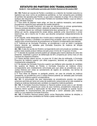 ESTATUTO DO PARTIDO DOS TRABALHADORES
      Versão II – Com modificações aprovadas pelo Diretório Nacional em 05/outubro/2007


Art. 159. Poderá ser expulso do Partido o candidato ou o detentor de mandato executivo ou
legislativo que atuar contra as candidaturas partidárias, ou fizer campanha para candidato
de partidos não apoiados pelo Partido, ou que violar o disposto no artigo 152 ou descumprir
qualquer das cláusulas do “Compromisso Partidário do Candidato Petista” a que se refere o
artigo 128 deste Estatuto.
§ 1º Para efeito do disposto neste artigo, em face da urgência necessária, será adotado
procedimento específico para aplicação de medida disciplinar.
§ 2º Deverá a Comissão Executiva, com base em documentos ou provas apresentados,
instaurar processo disciplinar próprio, adotando as seguintes providências:
a) o candidato deverá ser notificado imediatamente para apresentar em 10 (dez) dias sua
defesa por escrito, assegurando-lhe ampla defesa, podendo juntar documentos e arrolar
testemunhas, até o máximo de 10 (dez), que deverão comparecer independentemente de
intimação;
b) em seguida, serão designados dia e horário para a realização de uma só audiência a fim
de que sejam ouvidos o candidato e as testemunhas arroladas, após o que será elaborado
relatório para encaminhamento do procedimento ao Diretório correspondente para decisão.
§ 3º Tratando-se de Comissão Provisória, as providências a que se refere o parágrafo
anterior deverão ser adotadas pela Comissão Executiva da instância de direção
imediatamente superior.
Art. 160. A data da reunião do Diretório correspondente será comunicada ao candidato, que
poderá nesta ocasião produzir defesa oral pelo prazo mínimo de 15 (quinze) minutos.
§ 1º A decisão de expulsão somente poderá ser adotada pela maioria absoluta de votos dos
presentes, respeitado o quórum de deliberação de 50% (cinqüenta por cento) mais um dos
membros do respectivo Diretório.
§ 2º Dessa decisão caberá recurso, no prazo de 10 (dez) dias da notificação, à Comissão
Executiva da instância superior com efeito suspensivo, devendo ser julgado na reunião
imediatamente subseqüente.
§ 3º Da decisão da Comissão Executiva superior que deliberar pela expulsão do candidato
dos quadros de filiados do Partido, a Comissão Executiva da instância inferior
correspondente será imediatamente comunicada para que adote as providências junto à
Justiça Eleitoral com vistas ao cancelamento de registro do candidato, nos termos do
disposto na Lei Eleitoral.
§ 4º Para efeito do disposto no parágrafo anterior, em caso de omissão da instância
competente, as providências junto à Justiça Eleitoral poderão ser adotadas pela Comissão
Executiva da instância superior correspondente.
Art. 161. A comunicação dos atos relacionados ao procedimento previsto nos artigos
anteriores será feita por carta com aviso de recebimento, presumindo-se ter sido recebida se
dirigida ao endereço declarado pelo candidato na respectiva instância partidária.
Art. 162. A Comissão Executiva Estadual ou Nacional poderá avocar para si, por decisão
de, no mínimo, 60% (sessenta por cento) de seus membros, procedimento instaurado por
instância inferior quando a repercussão do fato atingir sua jurisdição ou quando houver
irregularidade no encaminhamento das providências a serem adotadas pela instância
inferior ou sua respectiva Comissão Executiva.
Art. 163. O Diretório Nacional poderá adotar outras Resoluções relativas às eleições, a
serem observadas pelos candidatos do Partido e pelas instâncias inferiores.




                                           29
 