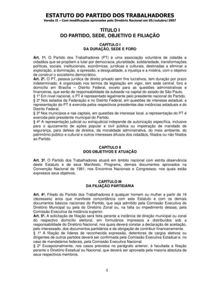 ESTATUTO DO PARTIDO DOS TRABALHADORES
      Versão II – Com modificações aprovadas pelo Diretório Nacional em 05/outubro/2007


                              TÍTULO I
                DO PARTIDO, SEDE, OBJETIVO E FILIAÇÃO
                                      CAPÍTULO I
                               DA DURAÇÃO, SEDE E FORO

Art. 1º. O Partido dos Trabalhadores (PT) é uma associação voluntária de cidadãs e
cidadãos que se propõem a lutar por democracia, pluralidade, solidariedade, transformações
políticas, sociais, institucionais, econômicas, jurídicas e culturais, destinadas a eliminar a
exploração, a dominação, a opressão, a desigualdade, a injustiça e a miséria, com o objetivo
de construir o socialismo democrático.
Art. 2º. O PT, pessoa jurídica de direito privado sem fins lucrativos, tem duração por prazo
indeterminado, é organizado nos termos da legislação em vigor, tem sede central, foro e
domicílio em Brasília – Distrito Federal, exceto para as questões administrativas e
financeiras, que serão de responsabilidade da subsede na capital do estado de São Paulo.
§ 1º Em nível nacional, o PT é representado legalmente pelo presidente nacional do Partido.
§ 2º Nos estados da Federação e no Distrito Federal, em questões de interesse estadual, a
representação do PT é exercida pelos respectivos presidentes das instâncias estaduais e do
Distrito Federal.
§ 3º Nos municípios e nas capitais, em questões de interesse local, a representação do PT é
exercida pelo presidente municipal do Partido.
§ 4º A representação judicial ou extrajudicial independe de autorização específica, inclusive
para o ajuizamento de ações popular e civil pública ou impetração de mandado de
segurança, para defesa de direitos, da moralidade administrativa, do meio ambiente, do
patrimônio público e cultural e outros interesses difusos dos cidadãos, filiados ou não filiados
ao Partido.

                                      CAPÍTULO II
                               DOS OBJETIVOS E ATUAÇÃO

Art. 3º. O Partido dos Trabalhadores atuará em âmbito nacional com estrita observância
deste Estatuto e de seus Manifesto, Programa, demais documentos aprovados na
Convenção Nacional de 1981, nos Encontros Nacionais e Congressos, nos quais estão
expressos seus objetivos.

                                       CAPÍTULO III
                                 DA FILIAÇÃO PARTIDÁRIA

Art. 4º. Filiado do Partido dos Trabalhadores é qualquer homem ou mulher a partir de 16
(dezesseis) anos que manifeste concordância com este Estatuto e com os demais
documentos básicos nacionais do Partido, que seja admitido pela Comissão Executiva do
Diretório Municipal ou pela do Diretório Zonal ou, na falta ou impedimento dessas, pela
Comissão Executiva da instância superior.
Art. 5º. A solicitação de filiação será feita perante a instância de direção municipal ou zonal
do respectivo domicílio eleitoral, em formulários impressos e distribuídos sob a
responsabilidade do Diretório Nacional, nos quais deverá constar a declaração de aceitação,
pelo interessado, dos documentos partidários e da obrigação de contribuir financeiramente.
§ 1º A filiação de líderes de reconhecida expressão, detentores de cargos eletivos ou
dirigentes de outros partidos deverá ser confirmada pela Comissão Executiva Estadual e, no
caso de mandatários federais, pela Comissão Executiva Nacional.
§ 2º Excepcionalmente, nos casos previstos no parágrafo anterior, é facultada a filiação
perante o Diretório Estadual ou Nacional, que deverá ser aprovada pela maioria absoluta de
seus respectivos membros.



                                             4
 
