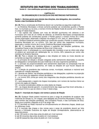 ESTATUTO DO PARTIDO DOS TRABALHADORES
      Versão II – Com modificações aprovadas pelo Diretório Nacional em 05/outubro/2007


                               CAPÍTULO II
         DA ORGANIZAÇÃO E DA ESCOLHA DAS INSTÂNCIAS PARTIDÁRIAS

Seção I – Normas gerais para eleição das direções, dos delegados, dos conselhos
fiscais e das Comissões de Ética

Art. 20. Para a constituição de Diretórios devem ser cumpridas as seguintes exigências:
I – os Diretórios Municipais e Zonais somente poderão ser constituídos quando o Partido
tiver, no município ou na zona, o número mínimo de filiados fixado de acordo com o disposto
no artigo 57 deste Estatuto;
II – nas capitais dos estados com mais de 500.000 (quinhentos mil) eleitores e em
municípios com mais de um milhão de eleitores, os Diretórios Municipais correspondentes
somente poderão ser constituídos quando o Partido possuir o número mínimo de 3 (três)
Zonais organizados, observado o disposto nos artigos 57 e 91, letra “d”, deste Estatuto;
III – o Diretório Estadual somente poderá ser constituído quando o Partido no estado possuir
Diretórios Municipais em, no mínimo, 10% (dez por cento) dos respectivos municípios,
observado o número mínimo de 5 (cinco) Diretórios Municipais organizados.
Art. 21. O mandato dos membros efetivos e suplentes das direções partidárias, dos
Conselhos Fiscais e das Comissões de Ética é de 3 (três) anos.
Parágrafo único: A antecipação ou a prorrogação dos mandatos a que se refere este artigo
só poderá ser autorizada por deliberação de, no mínimo, 60% (sessenta por cento) dos
membros do Diretório Nacional.
Art. 22. Para a eleição dos delegados e das direções em todos os níveis deverão ser
cumpridas as seguintes exigências:
I – os princípios de eleição e direção colegiada serão estritamente observados na escolha
de delegações e composições de suas instâncias e de seus organismos partidários;
II – o princípio da proporcionalidade será estritamente observado na composição final de
delegações, instâncias e organismos, em todas as eleições em que houver disputa de
chapas;
III – a eleição do presidente das instâncias zonais, municipais, estaduais e nacional será
realizada em votação separada;
IV – deverão ser eleitos, nas direções partidárias e nas delegações, suplentes na proporção
de 1/3 (um terço) do respectivo número de efetivos;
V – no mínimo 30% (trinta por cento) dos integrantes das direções partidárias deverão ser
mulheres;
VI – será assegurado o registro de chapas incompletas, com número de inscritos inferior ao
número de vagas em disputa;
VII – só serão considerados válidos os votos dados às chapas;
VIII – as chapas deverão garantir, no preenchimento das vagas que lhes forem atribuídas, o
percentual mínimo a que se refere o inciso V deste artigo.

Seção II – Inscrição de chapas e de nomes e prazos de filiação

Art. 23. Qualquer filiado poderá inscrever-se para o cargo de presidente de qualquer das
instâncias de direção ou, em chapas, para delegado aos Encontros Municipais e Zonais, ou
para membro das direções partidárias, dos Conselhos Fiscais, e das Comissões de Ética,
desde que cumprido o disposto no § 3º do artigo 169.
§ 1º É permitido ao filiado inscrever-se simultaneamente em diferentes chapas, desde que
em diferentes níveis.
§ 2º A inscrição das chapas e dos nomes para o cargo de presidente deverá ser feita
perante a Comissão Executiva do órgão de direção correspondente, observando-se os
seguintes prazos:
a) até 120 (cento e vinte) dias antes do pleito em nível nacional;
b) até 90 (noventa) dias antes do pleito em nível estadual;
c) até 60 (sessenta) dias antes do pleito em nível municipal.

                                           8
 