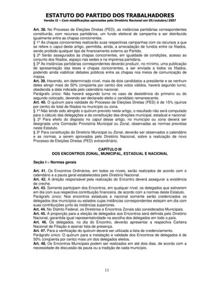 ESTATUTO DO PARTIDO DOS TRABALHADORES
      Versão II – Com modificações aprovadas pelo Diretório Nacional em 05/outubro/2007


Art. 38. No Processo de Eleições Diretas (PED), as instâncias partidárias correspondentes
constituirão, com recursos partidários, um fundo eleitoral de campanha a ser distribuído
igualmente entre as chapas concorrentes.
§ 1º As chapas concorrentes realizarão suas respectivas campanhas com os recursos a que
se refere o caput deste artigo, permitida, ainda, a arrecadação de fundos entre os filiados,
sendo proibido qualquer tipo de financiamento externo ao Partido.
§ 2º Serão assegurados às chapas concorrentes, em igualdade de condições, acesso ao
conjunto dos filiados, espaço nas sedes e na imprensa partidária.
§ 3º As instâncias partidárias correspondentes deverão produzir, no mínimo, uma publicação
de apresentação das teses e chapas concorrentes, a ser enviada a todos os filiados,
podendo ainda viabilizar debates públicos entre as chapas nos meios de comunicação de
massa.
Art. 39. Havendo, em determinado nível, mais de dois candidatos a presidente e se nenhum
deles atingir mais de 50% (cinqüenta por cento) dos votos válidos, haverá segundo turno,
obedecida a data indicada pelo calendário nacional.
Parágrafo único: Não haverá segundo turno no caso de desistência do primeiro ou do
segundo colocado, devendo ser declarado eleito o candidato remanescente.
Art. 40. O quórum para validade do Processo de Eleições Diretas (PED) é de 15% (quinze
por cento) do total de filiados no município ou zona.
§ 1º Não tendo sido atingido o quórum previsto neste artigo, o resultado não será computado
para o cálculo das delegações e da constituição das direções municipal, estadual e nacional.
§ 2º Para efeito do disposto no caput desse artigo, no município ou zona deverá ser
designada uma Comissão Provisória Municipal ou Zonal, observadas as normas previstas
neste Estatuto.
§ 3º Para constituição do Diretório Municipal ou Zonal, deverão ser observados o calendário
e as normas, a serem aprovados pelo Diretório Nacional, sobre a realização de novo
Processo de Eleições Diretas (PED) extraordinário.

                              CAPÍTULO III
           DOS ENCONTROS ZONAL, MUNICIPAL, ESTADUAL E NACIONAL

Seção I – Normas gerais

Art. 41. Os Encontros Ordinários, em todos os níveis, serão realizados de acordo com o
calendário e a pauta geral estabelecidos pelo Diretório Nacional.
Art. 42. A direção responsável pela realização do Encontro deverá assegurar a existência
de creche.
Art. 43. Somente participam dos Encontros, em qualquer nível, os delegados que estiverem
em dia com sua respectiva contribuição financeira, de acordo com a normas deste Estatuto.
Parágrafo único: Nos encontros estaduais e nacional somente serão credenciados os
delegados dos municípios ou estados cujas instâncias correspondentes estejam em dia com
suas contribuições junto às instâncias superiores.
Art. 44. No Distrito Federal, os Diretórios e Encontros Zonais são considerados Municipais.
Art. 45. A proporção para a eleição de delegados aos Encontros será definida pelo Diretório
Nacional, garantida igual representatividade na escolha dos delegados em todo o país.
Art. 46. Os delegados, no dia do Encontro, deverão apresentar a respectiva Carteira
Nacional de Filiação e assinar lista de presença.
Art. 47. Para a verificação do quórum deverá ser utilizada a lista de credenciamento.
Parágrafo único: O quórum para a instalação e validade dos Encontros de delegados é de
50% (cinqüenta por cento) mais um dos delegados eleitos.
Art. 48. Os Encontros Municipais podem ser realizados em até dois dias, de acordo com a
necessidade de discussão da pauta ou a tradição de cada município.




                                           11
 