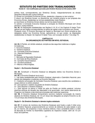 ESTATUTO DO PARTIDO DOS TRABALHADORES
      Versão II – Com modificações aprovadas pelo Diretório Nacional em 05/outubro/2007


política local, correspondentes aos Diretórios Zonais, independentemente da divisão
geográfica definida pela Justiça Eleitoral;
e) nomear as Comissões Provisórias Zonais, obedecido o disposto no item anterior;
f) intervir nos Diretórios Zonais, ou dissolvê-los, por iniciativa própria ou por proposta dos
Encontros Zonais, obedecidas as normas estabelecidas neste Estatuto;
g) reconhecer os Diretórios Zonais eleitos nos termos deste Estatuto;
h) solicitar à Comissão Executiva Estadual a anotação do Diretório Municipal com Zonal
perante a Justiça Eleitoral.
Art. 92. As disposições estabelecidas nas Seções II, III, IV e V do Capítulo IV deste Título
aplicam-se aos órgãos correspondentes na esfera da capital e dos municípios com Zonais.
Parágrafo único: O Encontro Municipal da Capital ou Municipal com Zonal compõe-se dos
delegados eleitos nos Encontros Zonais, aplicando-se, no que couber, as disposições
estabelecidas na Seção I do Capítulo IV deste Título, com exceção da letra “j” do artigo 72.

                                CAPÍTULO VI
                DA ORGANIZAÇÃO DO PARTIDO EM NÍVEL ESTADUAL

Art. 93. O Partido, em âmbito estadual, compõe-se das seguintes instâncias e órgãos:
A) Instâncias:
I – Encontro Estadual;
II – Diretório Estadual;
III – Comissão Executiva Estadual;
IV – Setoriais Estaduais.
B) Órgãos:
I – Bancada de Deputados Estaduais;
II – Comissão de Ética Estadual;
III – Conselho Fiscal Estadual;
IV – Ouvidoria Estadual;
V – Macros e Microrregiões.

Seção I – Do Encontro Estadual

Art. 94. Constituem o Encontro Estadual os delegados eleitos nos Encontros Zonais e
Municipais.
Art. 95. O Encontro Estadual reunir-se-á:
I – nas datas estabelecidas pelo Diretório Estadual, observado o Calendário Nacional, para
eleição dos delegados e suplentes ao Encontro Nacional;
II – mediante convocação da Comissão Executiva Estadual, para escolha dos candidatos a
cargos eletivos na esfera estadual;
III – para apreciar o relatório da gestão do Diretório Estadual;
IV – para dissolver o Diretório Estadual;
V – para aprovar os planos e metas de ação do Partido em âmbito estadual, inclusive
diretrizes políticas de atuação dos deputados e do governador, com estrita observância do
Programa, do Estatuto e das diretrizes emanadas das instâncias superiores.
Art. 96. O Encontro Estadual Extraordinário ocorrerá mediante convocação da maioria
absoluta do Diretório Estadual, de 1/3 (um terço) dos delegados ao próprio Encontro ou de
1/3 (um terço) dos Diretórios Municipais.

Seção II – Do Diretório Estadual e demais órgãos estaduais

Art. 97. O número de membros dos Diretórios Estaduais será fixado a cada 3 (três) anos
pelo Diretório Nacional, proporcionalmente ao número de eleitores de cada estado e será
de, no máximo, 59 (cinqüenta e nove) membros efetivos, mais o presidente eleito e o líder
da Bancada do Partido na Assembléia Legislativa do respectivo estado, além de 1/3 (um
terço) de suplentes.

                                           19
 