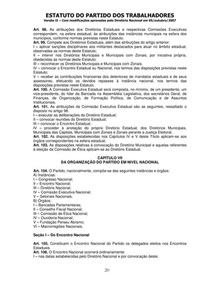 ESTATUTO DO PARTIDO DOS TRABALHADORES
      Versão II – Com modificações aprovadas pelo Diretório Nacional em 05/outubro/2007


Art. 98. As atribuições dos Diretórios Estaduais e respectivas Comissões Executivas
correspondem, na esfera estadual, às atribuições das instâncias municipais na esfera dos
municípios, conforme normas previstas neste Estatuto.
Art. 99. Compete aos Diretórios Estaduais, além das atribuições do artigo anterior:
I – aplicar sanções disciplinares aos militantes destacados para atuar no âmbito estadual,
observadas as normas deste Estatuto;
II – intervir nos Diretórios Municipais e Municipais com Zonais, por iniciativa própria,
obedecidas as normas deste Estatuto;
III – reconhecer os Diretórios Municipais e Municipais com Zonais;
IV – convocar o Encontro Estadual ou Nacional, nos termos das disposições previstas neste
Estatuto;
V – receber as contribuições financeiras dos detentores de mandatos estaduais e de seus
assessores, efetuando os devidos repasses à instância nacional, nos termos das
disposições previstas neste Estatuto.
Art. 100. A Comissão Executiva Estadual será composta, no mínimo, de um presidente, um
vice-presidente, do líder da Bancada na Assembléia Legislativa, dos secretários Geral, de
Finanças, de Organização, de Formação Política, de Comunicação e de Assuntos
Institucionais.
Art. 101. As atribuições da Comissão Executiva Estadual são as seguintes, ressaltado o
disposto no artigo 98:
I – executar as deliberações do Diretório Estadual;
II – convocar reuniões do Diretório Estadual;
III – convocar o Encontro Estadual;
IV – proceder à anotação do próprio Diretório Estadual, dos Diretórios Municipais,
Municipais das Capitais, Municipais com Zonais e Zonais perante a Justiça Eleitoral.
Art. 102. As disposições estabelecidas nos Capítulos IV e V deste Título aplicam-se aos
órgãos correspondentes na esfera estadual.
Art. 103. As disposições relativas à convocação do Diretório Municipal e aquelas referentes
à eleição da Comissão de Ética aplicam-se ao Diretório Estadual.

                               CAPÍTULO VII
                DA ORGANIZAÇÃO DO PARTIDO EM NIVEL NACIONAL

Art. 104. O Partido, nacionalmente, compõe-se das seguintes instâncias e órgãos:
A) Instâncias:
I – Congresso Nacional;
II – Encontro Nacional;
III – Diretório Nacional;
IV – Comissão Executiva Nacional;
V – Setoriais Nacionais.
B) Órgãos:
I – Bancadas Parlamentares;
II – Conselho Fiscal Nacional;
III – Comissão de Ética Nacional;
IV – Ouvidoria Nacional;
V – Fundação Perseu Abramo;
VI – Macrorregiões Nacionais.

Seção I – Do Encontro Nacional

Art. 105. Constituem o Encontro Nacional do Partido os delegados eleitos nos Encontros
Estaduais.
Art. 106. O Encontro Nacional ocorrerá ordinariamente:
I – nas datas estabelecidas pelo Diretório Nacional e por convocação deste;


                                           20
 