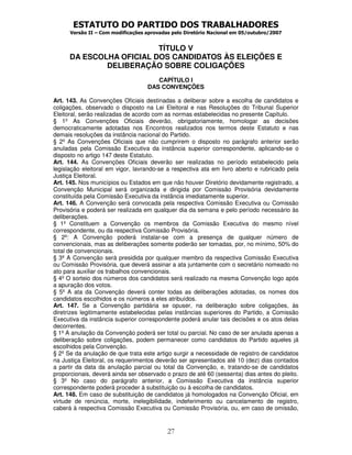 ESTATUTO DO PARTIDO DOS TRABALHADORES
      Versão II – Com modificações aprovadas pelo Diretório Nacional em 05/outubro/2007


                          TÍTULO V
      DA ESCOLHA OFICIAL DOS CANDIDATOS ÀS ELEIÇÕES E
              DELIBERAÇÃO SOBRE COLIGAÇÕES
                                      CAPÍTULO I
                                   DAS CONVENÇÕES

Art. 143. As Convenções Oficiais destinadas a deliberar sobre a escolha de candidatos e
coligações, observado o disposto na Lei Eleitoral e nas Resoluções do Tribunal Superior
Eleitoral, serão realizadas de acordo com as normas estabelecidas no presente Capítulo.
§ 1º As Convenções Oficiais deverão, obrigatoriamente, homologar as decisões
democraticamente adotadas nos Encontros realizados nos termos deste Estatuto e nas
demais resoluções da instância nacional do Partido.
§ 2º As Convenções Oficiais que não cumprirem o disposto no parágrafo anterior serão
anuladas pela Comissão Executiva da instância superior correspondente, aplicando-se o
disposto no artigo 147 deste Estatuto.
Art. 144. As Convenções Oficiais deverão ser realizadas no período estabelecido pela
legislação eleitoral em vigor, lavrando-se a respectiva ata em livro aberto e rubricado pela
Justiça Eleitoral.
Art. 145. Nos municípios ou Estados em que não houver Diretório devidamente registrado, a
Convenção Municipal será organizada e dirigida por Comissão Provisória devidamente
constituída pela Comissão Executiva da instância imediatamente superior.
Art. 146. A Convenção será convocada pela respectiva Comissão Executiva ou Comissão
Provisória e poderá ser realizada em qualquer dia da semana e pelo período necessário às
deliberações.
§ 1º Constituem a Convenção os membros da Comissão Executiva do mesmo nível
correspondente, ou da respectiva Comissão Provisória.
§ 2º: A Convenção poderá instalar-se com a presença de qualquer número de
convencionais, mas as deliberações somente poderão ser tomadas, por, no mínimo, 50% do
total de convencionais.
§ 3º A Convenção será presidida por qualquer membro da respectiva Comissão Executiva
ou Comissão Provisória, que deverá assinar a ata juntamente com o secretário nomeado no
ato para auxiliar os trabalhos convencionais.
§ 4º O sorteio dos números dos candidatos será realizado na mesma Convenção logo após
a apuração dos votos.
§ 5º A ata da Convenção deverá conter todas as deliberações adotadas, os nomes dos
candidatos escolhidos e os números a eles atribuídos.
Art. 147. Se a Convenção partidária se opuser, na deliberação sobre coligações, às
diretrizes legitimamente estabelecidas pelas instâncias superiores do Partido, a Comissão
Executiva da instância superior correspondente poderá anular tais decisões e os atos delas
decorrentes.
§ 1º A anulação da Convenção poderá ser total ou parcial. No caso de ser anulada apenas a
deliberação sobre coligações, podem permanecer como candidatos do Partido aqueles já
escolhidos pela Convenção.
§ 2º Se da anulação de que trata este artigo surgir a necessidade de registro de candidatos
na Justiça Eleitoral, os requerimentos deverão ser apresentados até 10 (dez) dias contados
a partir da data da anulação parcial ou total da Convenção, e, tratando-se de candidatos
proporcionais, deverá ainda ser observado o prazo de até 60 (sessenta) dias antes do pleito.
§ 3º No caso do parágrafo anterior, a Comissão Executiva da instância superior
correspondente poderá proceder à substituição ou à escolha de candidatos.
Art. 148. Em caso de substituição de candidatos já homologados na Convenção Oficial, em
virtude de renúncia, morte, inelegibilidade, indeferimento ou cancelamento de registro,
caberá à respectiva Comissão Executiva ou Comissão Provisória, ou, em caso de omissão,


                                           27
 