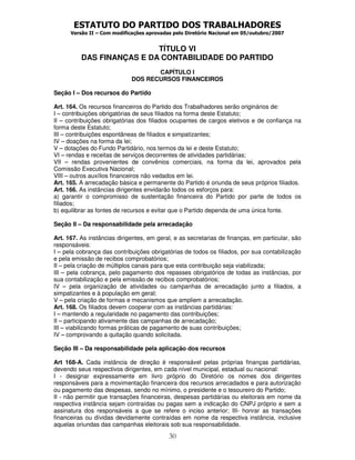 ESTATUTO DO PARTIDO DOS TRABALHADORES
      Versão II – Com modificações aprovadas pelo Diretório Nacional em 05/outubro/2007


                           TÍTULO VI
          DAS FINANÇAS E DA CONTABILIDADE DO PARTIDO
                                    CAPÍTULO I
                             DOS RECURSOS FINANCEIROS

Seção I – Dos recursos do Partido

Art. 164. Os recursos financeiros do Partido dos Trabalhadores serão originários de:
I – contribuições obrigatórias de seus filiados na forma deste Estatuto;
II – contribuições obrigatórias dos filiados ocupantes de cargos eletivos e de confiança na
forma deste Estatuto;
III – contribuições espontâneas de filiados e simpatizantes;
IV – doações na forma da lei;
V – dotações do Fundo Partidário, nos termos da lei e deste Estatuto;
VI – rendas e receitas de serviços decorrentes de atividades partidárias;
VII – rendas provenientes de convênios comerciais, na forma da lei, aprovados pela
Comissão Executiva Nacional;
VIII – outros auxílios financeiros não vedados em lei.
Art. 165. A arrecadação básica e permanente do Partido é oriunda de seus próprios filiados.
Art. 166. As instâncias dirigentes envidarão todos os esforços para:
a) garantir o compromisso de sustentação financeira do Partido por parte de todos os
filiados;
b) equilibrar as fontes de recursos e evitar que o Partido dependa de uma única fonte.

Seção II – Da responsabilidade pela arrecadação

Art. 167. As instâncias dirigentes, em geral, e as secretarias de finanças, em particular, são
responsáveis:
I – pela cobrança das contribuições obrigatórias de todos os filiados, por sua contabilização
e pela emissão de recibos comprobatórios;
II – pela criação de múltiplos canais para que esta contribuição seja viabilizada;
III – pela cobrança, pelo pagamento dos repasses obrigatórios de todas as instâncias, por
sua contabilização e pela emissão de recibos comprobatórios;
IV – pela organização de atividades ou campanhas de arrecadação junto a filiados, a
simpatizantes e à população em geral;
V – pela criação de formas e mecanismos que ampliem a arrecadação.
Art. 168. Os filiados devem cooperar com as instâncias partidárias:
I – mantendo a regularidade no pagamento das contribuições;
II – participando ativamente das campanhas de arrecadação;
III – viabilizando formas práticas de pagamento de suas contribuições;
IV – comprovando a quitação quando solicitada.

Seção III – Da responsabilidade pela aplicação dos recursos

Art 168-A. Cada instância de direção é responsável pelas próprias finanças partidárias,
devendo seus respectivos dirigentes, em cada nível municipal, estadual ou nacional:
I - designar expressamente em livro próprio do Diretório os nomes dos dirigentes
responsáveis para a movimentação financeira dos recursos arrecadados e para autorização
ou pagamento das despesas, sendo no mínimo, o presidente e o tesoureiro do Partido;
II - não permitir que transações financeiras, despesas partidárias ou eleitorais em nome da
respectiva instância sejam contraídas ou pagas sem a indicação do CNPJ próprio e sem a
assinatura dos responsáveis a que se refere o inciso anterior; III- honrar as transações
financeiras ou dívidas devidamente contraídas em nome da respectiva instância, inclusive
aquelas oriundas das campanhas eleitorais sob sua responsabilidade.
                                           30
 