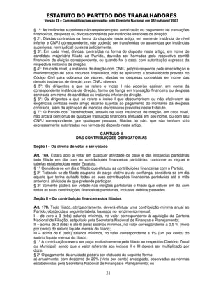 ESTATUTO DO PARTIDO DOS TRABALHADORES
      Versão II – Com modificações aprovadas pelo Diretório Nacional em 05/outubro/2007


§ 1º: As instâncias superiores não respondem pela autorização ou pagamento de transações
financeiras, despesas ou dívidas contraídas por instâncias inferiores de direção.
§ 2º: Dívidas contraídas na forma do disposto neste artigo, em nome de instância de nível
inferior e CNPJ correspondente, não poderão ser transferidas ou assumidas por instâncias
superiores, nem judicial ou extra judicialmente.
§ 3º: Em cada nível, dívidas, contraídas na forma do disposto neste artigo, em nome de
candidato majoritário filiado ao Partido, deverão ser honradas pelo respectivo comitê
financeiro da eleição correspondente, ou quando for o caso, com autorização expressa da
respectiva instância de direção.
§ 4º: Em cada nível, a instância de direção com CNPJ próprio responde pela arrecadação e
movimentação de seus recursos financeiros, não se aplicando a solidariedade prevista no
Código Civil para cobrança de valores, dívidas ou despesas contraídas em nome das
demais instâncias de direção, com CNPJ diverso.
§ 5º: Os dirigentes a que se refere o inciso I não poderão assinar, em nome da
correspondente instância de direção, termo de fiança em transação financeira ou despesa
contraída em nome de candidato ou instância inferior de direção.
§ 6º: Os dirigentes a que se refere o inciso I que descumprirem ou não efetivarem as
exigências contidas neste artigo estarão sujeitos ao pagamento do montante da despesa
contraída, além da aplicação de medidas disciplinares previstas neste Estatuto.
§ 7º: O Partido dos Trabalhadores, através de suas instâncias de direção, em cada nível,
não arcará com ônus de qualquer transação financeira efetuada em seu nome, ou com seu
CNPJ correspondente, por quaisquer pessoas, filiadas ou não, que não tenham sido
expressamente autorizadas nos termos do disposto neste artigo.

                                   CAPÍTULO II
                         DAS CONTRIBUIÇÕES OBRIGATÓRIAS

Seção I – Do direito de votar e ser votado

Art. 169. Estará apto a votar em qualquer atividade de base e das instâncias partidárias
todo filiado em dia com as contribuições financeiras partidárias, conforme as regras e
tabelas estabelecidas neste Estatuto.
§ 1º Considera-se em dia o filiado que efetuou as contribuições financeiras com o Partido.
§ 2º Tratando-se de filiado ocupante de cargo eletivo ou de confiança, considera-se em dia
aquele que tenha quitado todas as suas contribuições financeiras partidárias até o mês
anterior à atividade de que pretende participar.
§ 3º Somente poderá ser votado nas eleições partidárias o filiado que estiver em dia com
todas as suas contribuições financeiras partidárias, inclusive débitos passados.

Seção II – Da contribuição financeira dos filiados

Art. 170. Todo filiado, obrigatoriamente, deverá efetuar uma contribuição mínima anual ao
Partido, obedecida a seguinte tabela, baseada no rendimento mensal:
I – de zero a 3 (três) salários mínimos, no valor correspondente à aquisição da Carteira
Nacional de Filiação, estipulado pela Secretaria Nacional de Finanças e Planejamento;
II – acima de 3 (três) e até 6 (seis) salários mínimos, no valor correspondente a 0,5 % (meio
por cento) do salário líquido mensal do filiado;
III – acima de 6 (seis) salários mínimos, no valor correspondente a 1% (um por cento) do
salário líquido mensal do filiado;
§ 1º A contribuição deverá ser paga exclusivamente pelo filiado ao respectivo Diretório Zonal
ou Municipal, sendo que o valor referente aos incisos II e III deverá ser multiplicado por
doze.
§ 2º O pagamento da anuidade poderá ser efetuado da seguinte forma:
a) anualmente, com desconto de 20% (vinte por cento) antecipado, observadas as normas
estabelecidas pela Secretaria Nacional de Finanças e Planejamento; ou

                                           31
 