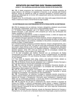 ESTATUTO DO PARTIDO DOS TRABALHADORES
      Versão II – Com modificações aprovadas pelo Diretório Nacional em 05/outubro/2007


Art. 173. A tabela progressiva das contribuições financeiras dos filiados ocupantes de
cargos eletivos e de confiança no Legislativo e Executivo, a ser aprovada pelo Diretório
Nacional, deverá ser adotada por todas as instâncias partidárias e somente poderá ser
alterada por deliberação de, no mínimo, 60% (sessenta por cento) dos membros do próprio
Diretório Nacional.
Parágrafo único: As contribuições a que se refere este artigo serão pagas diretamente pelo
filiado à instância do mesmo nível territorial do cargo ocupado.

                             CAPÍTULO III
 DA DISTRIBUIÇÃO DAS CONTRIBUIÇÕES ESTATUTÁRIAS ENTRE AS INSTÂNCIAS

Art. 174. Os repasses entre as instâncias, mensais e obrigatórios, obedecem aos princípios
de cooperação, solidariedade, ajuda mútua e responsabilidade coletiva.
§ 1º O Diretório Zonal repassará, até o 15º (décimo quinto) dia do mês, ao respectivo
Diretório Municipal, o valor referente a 50% (cinqüenta por cento) das contribuições dos
filiados, recebidas no mês anterior.
§ 2º O Diretório Municipal definirá, ouvidos os Diretórios Zonais, o critério de repasse das
contribuições dos mandatários e assessores aos Zonais.
§ 3º O Diretório Municipal repassará ao Diretório Estadual, mensal e obrigatoriamente, até o
20º (vigésimo) dia, 25% (vinte e cinco por cento) das contribuições de todos os filiados que
ocupam cargos eletivos ou de confiança, recebidas no mês anterior, de acordo com a tabela
prevista no artigo 173 deste Estatuto.
§ 4º O Diretório Estadual repassará ao Diretório Nacional, mensal e obrigatoriamente, até o
25º (vigésimo quinto) dia do mês, 10% (dez por cento) das contribuições de todos os filiados
que ocupam cargos eletivos ou de confiança – governadores, vice-governadores, deputados
estaduais, assessores do Executivo e do Legislativo estaduais – recebidas no mês anterior,
devendo repassar, ainda, 20% (vinte por cento) do total da arrecadação recebida dos
Diretórios Municipais, a que se refere o § 3º deste artigo.
§ 5º: Do total arrecadado pelo Diretório Nacional com as contribuições de filiados
comissionados em âmbito federal, 15% deverá, mensal e obrigatoriamente, ser destinado
aos Diretórios Estaduais e 10% aos Diretórios Municipais, ficando a instância nacional com
os 75% restantes.
§ 6º Para efeito do disposto neste artigo, sendo o dia estipulado feriado, sábado ou
domingo, o repasse deverá ocorrer no dia útil imediatamente seguinte.
Art. 175. Os Diretórios Zonais deverão estabelecer com o respectivo Diretório Municipal a
forma de distribuição de recursos para sustentação dos Núcleos.
Art. 176. Dos recursos financeiros arrecadados, as Comissões Executivas deverão, no
respectivo nível, contribuir para a estruturação e as atividades das Coordenações das
Microrregiões, Macrorregiões e dos Setoriais.
Art. 177. As instâncias de qualquer nível poderão, além dos repasses obrigatórios, firmar
convênios entre si, ou dividir recursos obtidos em campanhas financeiras e demais
atividades de arrecadação, nas proporções por elas estabelecidas.
Art. 178. Trimestralmente, as instâncias municipais e estaduais deverão encaminhar à
instância nacional relatório devidamente preenchido, em impresso fornecido pela Secretaria
Nacional de Finanças e Planejamento, informando sobre mandatários e assessores em
débito com as contribuições partidárias, o volume das dívidas e as providências que estão
sendo adotadas para o recebimento dos valores devidos.
Art. 179. No segundo dia útil após o recebimento dos valores referente à aquisição da
Carteira de Filiação, a instância correspondente deverá efetuar o repasse à Secretaria
Nacional de Finanças e Planejamento, encaminhando, imediatamente, correspondência ao
Diretório Nacional, anexando as vias dos formulários, bem como cópia dos comprovantes
dos depósitos efetuados.
Art. 180. A Comissão Executiva Nacional, através da Secretaria Nacional de Finanças e
Planejamento, em conjunto com a Secretaria Nacional de Organização, proporá anualmente


                                           33
 